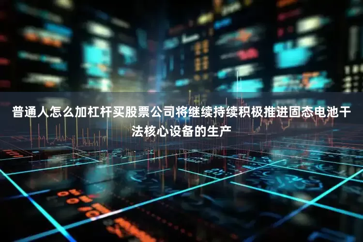 普通人怎么加杠杆买股票公司将继续持续积极推进固态电池干法核心设备的生产