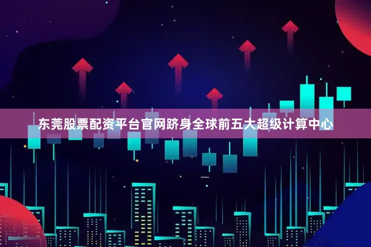 东莞股票配资平台官网跻身全球前五大超级计算中心