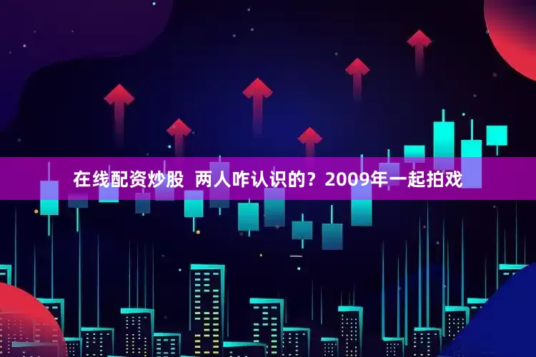 在线配资炒股  两人咋认识的？2009年一起拍戏
