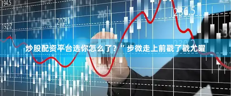 炒股配资平台选你怎么了？”步微走上前戳了戳尤曜
