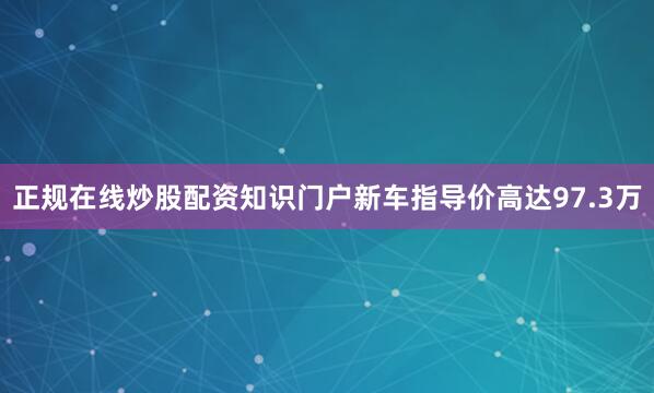 正规在线炒股配资知识门户新车指导价高达97.3万