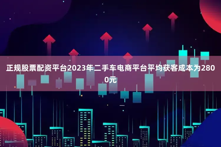 正规股票配资平台2023年二手车电商平台平均获客成本为2800元
