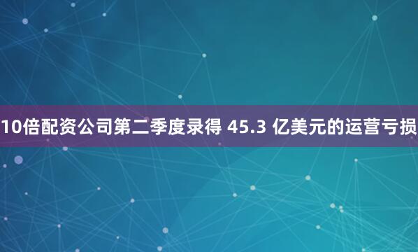 10倍配资公司第二季度录得 45.3 亿美元的运营亏损