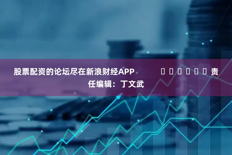 股票配资的论坛尽在新浪财经APP            						责任编辑：丁文武