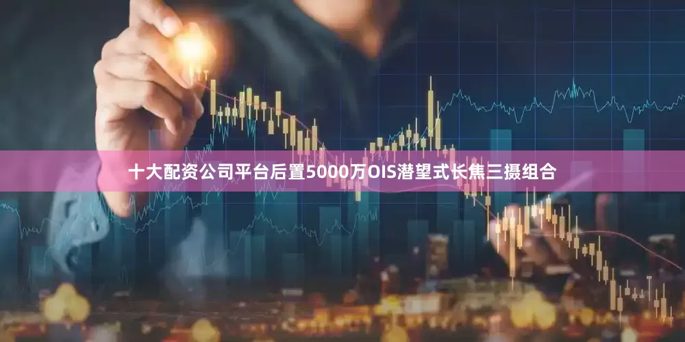 十大配资公司平台后置5000万OIS潜望式长焦三摄组合